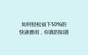 如何轻松省下50%的快递费用,你真的知道吗?