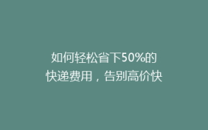 如何轻松省下50%的快递费用,告别高价快递时代!