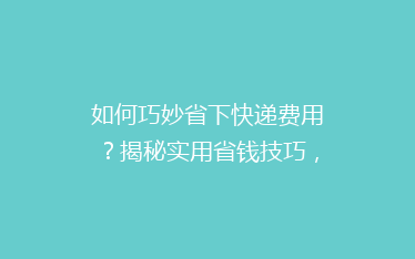 如何巧妙省下快递费用?揭秘实用省钱技巧,让你的寄件不再心疼