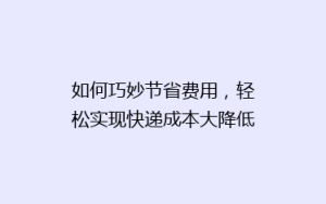 如何巧妙节省费用,轻松实现快递成本大降低?揭秘省钱秘籍!