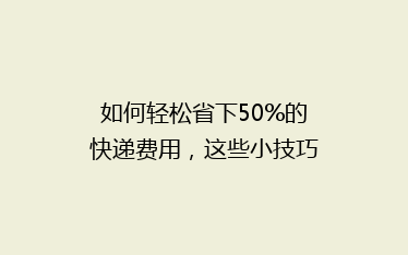 如何轻松省下50%的快递费用,这些小技巧你绝对不能错过!