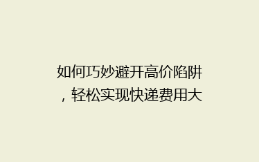 如何巧妙避开高价陷阱,轻松实现快递费用大省?揭秘省钱秘籍!