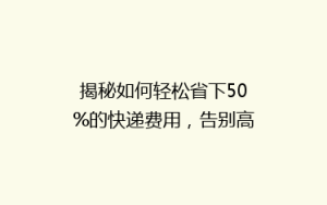 揭秘如何轻松省下50%的快递费用,告别高价物流!