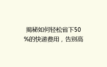 揭秘如何轻松省下50%的快递费用,告别高价物流!