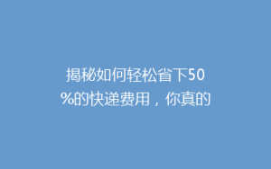 揭秘如何轻松省下50%的快递费用,你真的知道吗?