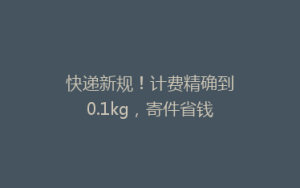 快递新规！计费精确到0.1kg，寄件省钱了​