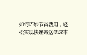 如何巧妙节省费用,轻松实现快递寄送低成本秘籍大公开!