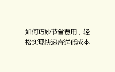 如何巧妙节省费用，轻松实现快递寄送低成本秘籍大公开！