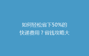 如何轻松省下50%的快递费用?省钱攻略大公开!