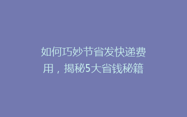 如何巧妙节省发快递费用,揭秘5大省钱秘籍!