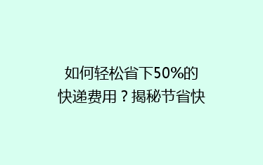 如何轻松省下50%的快递费用?揭秘节省快递开支的五大秘诀