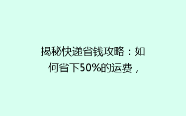揭秘快递省钱攻略:如何省下50%的运费,你真的知道吗?