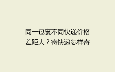 同一包裹不同快递价格差距大？寄快递怎样寄更省钱？