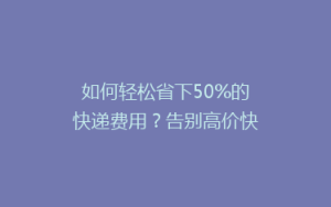 如何轻松省下50%的快递费用?告别高价快递的省钱秘籍!