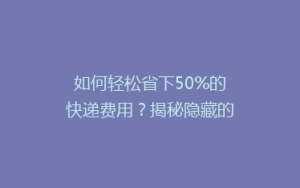 如何轻松省下50%的快递费用?揭秘隐藏的省钱攻略
