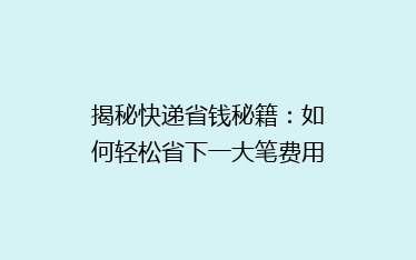 揭秘快递省钱秘籍：如何轻松省下一大笔费用？
