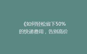 《如何轻松省下50%的快递费用,告别高价快递烦恼?》