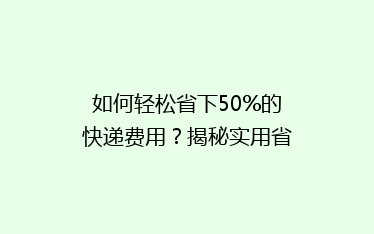 如何轻松省下50%的快递费用?揭秘实用省钱技巧