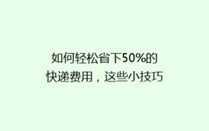 如何轻松省下50%的快递费用,这些小技巧你一定要知道!