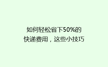 如何轻松省下50%的快递费用,这些小技巧你一定要知道!