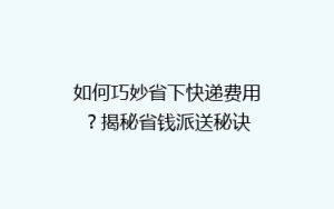 如何巧妙省下快递费用?揭秘省钱派送秘诀