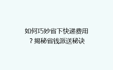 如何巧妙省下快递费用？揭秘省钱派送秘诀